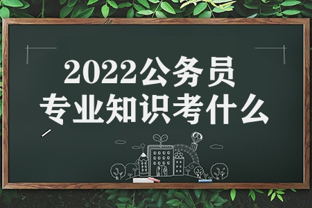 2022公务员专业知识考什么（2022公务员考试考试科目有哪些）