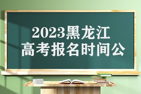 2023黑龙江高考报名时间公布（黑龙江省高考报名条件有哪些）